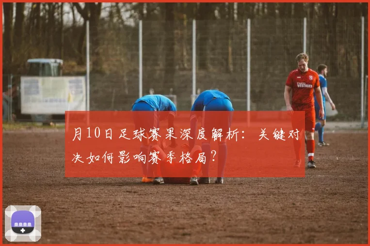 月10日足球赛果深度解析:关键对决如何影响赛季格局?