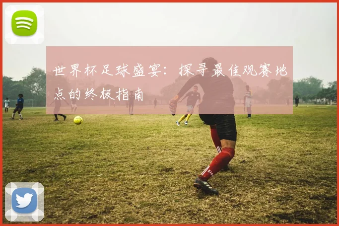 世界杯足球盛宴:探寻最佳观赛地点的终极指南