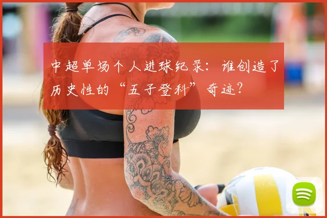 中超单场个人进球纪录:谁创造了历史性的“五子登科”奇迹?