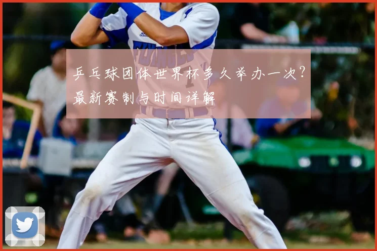 乒乓球团体世界杯多久举办一次？最新赛制与时间详解