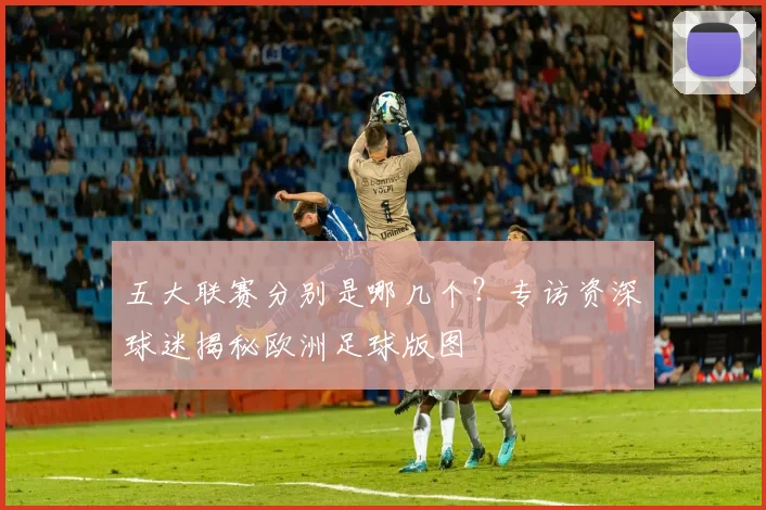 五大联赛分别是哪几个？专访资深球迷揭秘欧洲足球版图